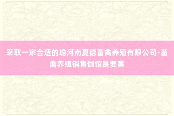 采取一家合适的瑜河南夏德畜禽养殖有限公司-畜禽养殖销售伽馆是要害
