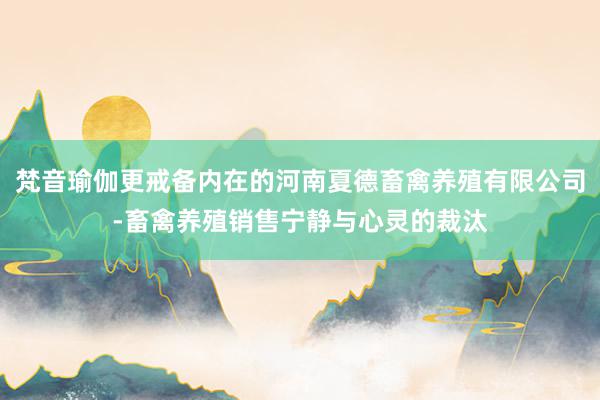 梵音瑜伽更戒备内在的河南夏德畜禽养殖有限公司-畜禽养殖销售宁静与心灵的裁汰